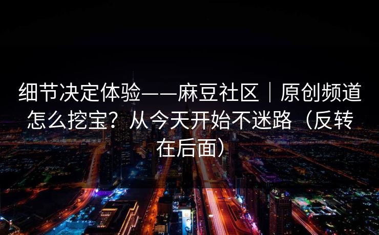 细节决定体验——麻豆社区｜原创频道怎么挖宝？从今天开始不迷路（反转在后面）