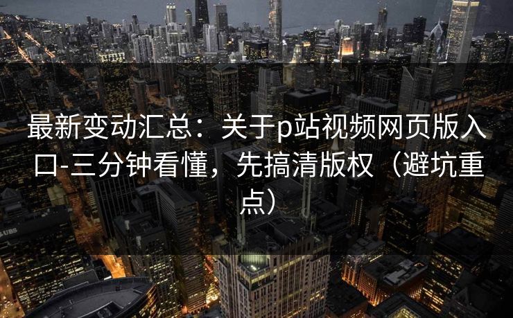 最新变动汇总：关于p站视频网页版入口-三分钟看懂，先搞清版权（避坑重点）