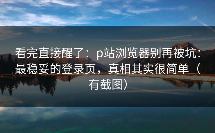 看完直接醒了：p站浏览器别再被坑：最稳妥的登录页，真相其实很简单（有截图）