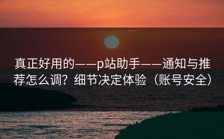 真正好用的——p站助手——通知与推荐怎么调？细节决定体验（账号安全）