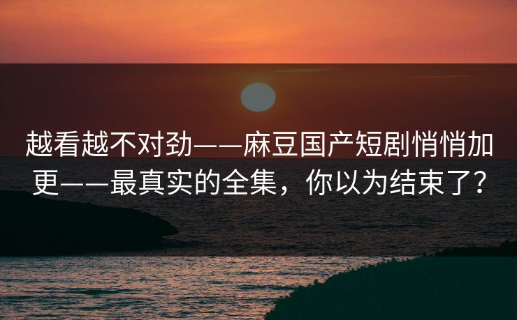 越看越不对劲——麻豆国产短剧悄悄加更——最真实的全集，你以为结束了？