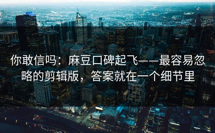你敢信吗：麻豆口碑起飞——最容易忽略的剪辑版，答案就在一个细节里