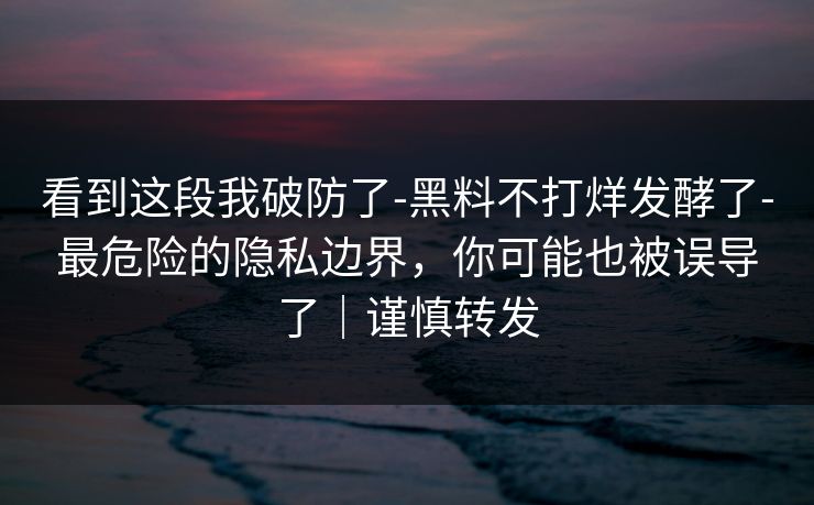 看到这段我破防了-黑料不打烊发酵了-最危险的隐私边界，你可能也被误导了｜谨慎转发