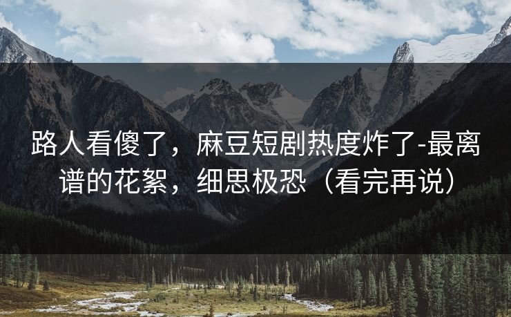 路人看傻了，麻豆短剧热度炸了-最离谱的花絮，细思极恐（看完再说）
