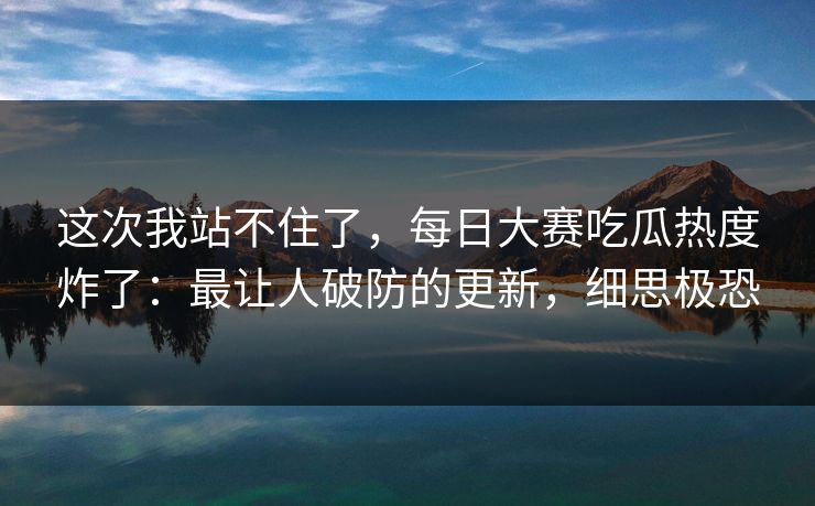 这次我站不住了，每日大赛吃瓜热度炸了：最让人破防的更新，细思极恐