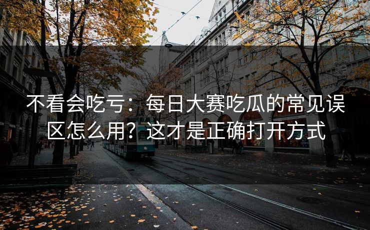 不看会吃亏：每日大赛吃瓜的常见误区怎么用？这才是正确打开方式