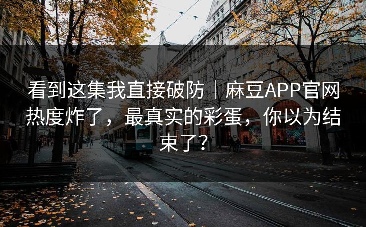 看到这集我直接破防｜麻豆APP官网热度炸了，最真实的彩蛋，你以为结束了？