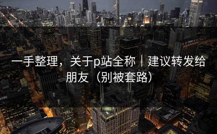 一手整理，关于p站全称｜建议转发给朋友（别被套路）