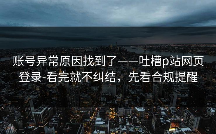 账号异常原因找到了——吐槽p站网页登录-看完就不纠结，先看合规提醒