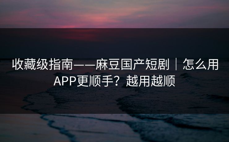 收藏级指南——麻豆国产短剧｜怎么用APP更顺手？越用越顺