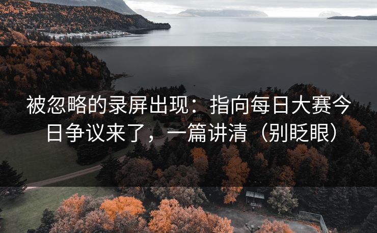 被忽略的录屏出现：指向每日大赛今日争议来了，一篇讲清（别眨眼）
