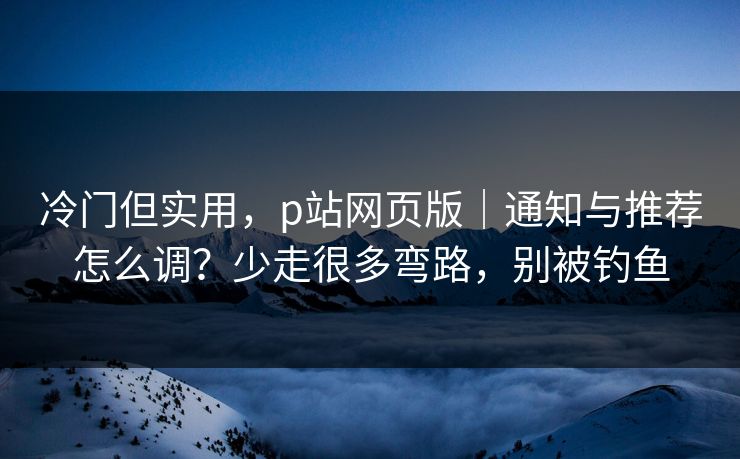 冷门但实用，p站网页版｜通知与推荐怎么调？少走很多弯路，别被钓鱼