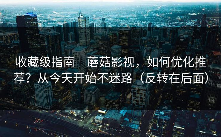 收藏级指南｜蘑菇影视，如何优化推荐？从今天开始不迷路（反转在后面）