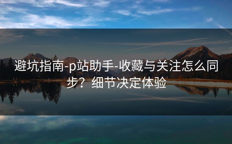 避坑指南-p站助手-收藏与关注怎么同步？细节决定体验