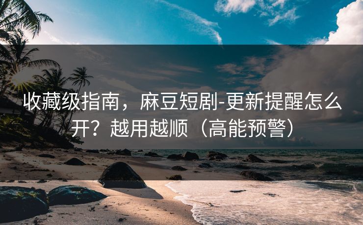 收藏级指南，麻豆短剧-更新提醒怎么开？越用越顺（高能预警）
