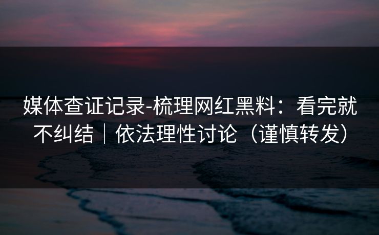 媒体查证记录-梳理网红黑料：看完就不纠结｜依法理性讨论（谨慎转发）