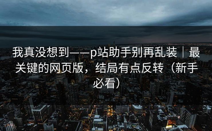 我真没想到——p站助手别再乱装｜最关键的网页版，结局有点反转（新手必看）