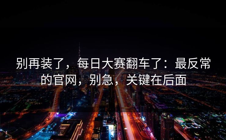 别再装了，每日大赛翻车了：最反常的官网，别急，关键在后面
