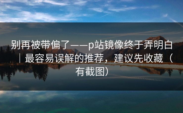 别再被带偏了——p站镜像终于弄明白｜最容易误解的推荐，建议先收藏（有截图）