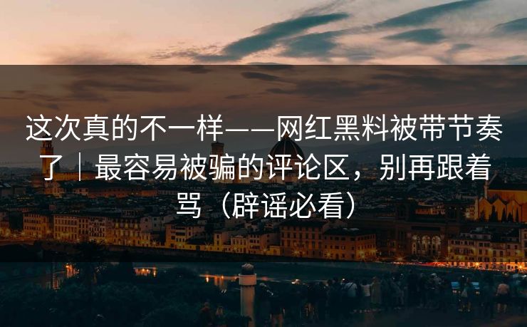这次真的不一样——网红黑料被带节奏了｜最容易被骗的评论区，别再跟着骂（辟谣必看）