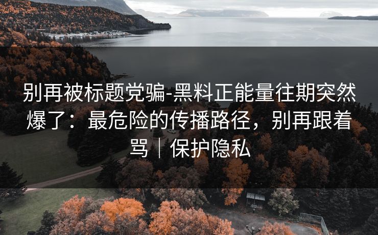 别再被标题党骗-黑料正能量往期突然爆了：最危险的传播路径，别再跟着骂｜保护隐私