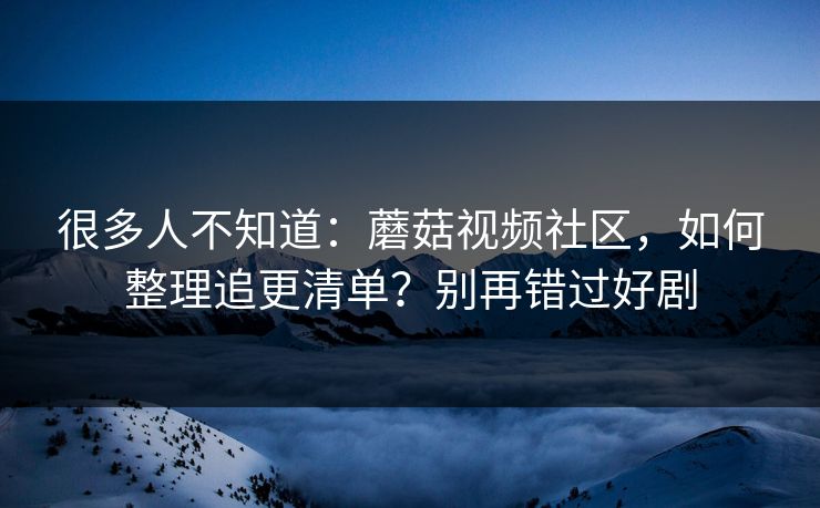 很多人不知道：蘑菇视频社区，如何整理追更清单？别再错过好剧