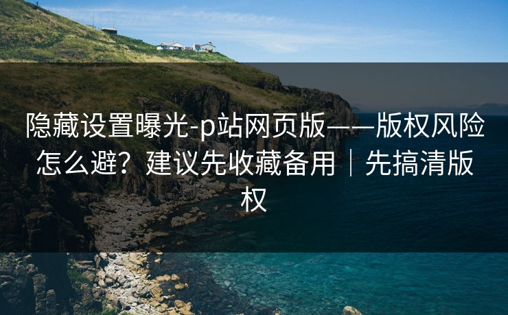 隐藏设置曝光-p站网页版——版权风险怎么避？建议先收藏备用｜先搞清版权