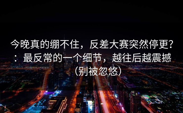 今晚真的绷不住，反差大赛突然停更？：最反常的一个细节，越往后越震撼（别被忽悠）
