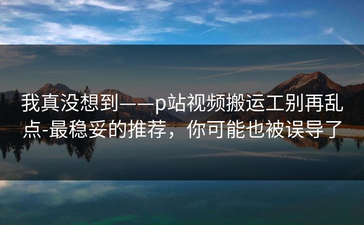 我真没想到——p站视频搬运工别再乱点-最稳妥的推荐，你可能也被误导了