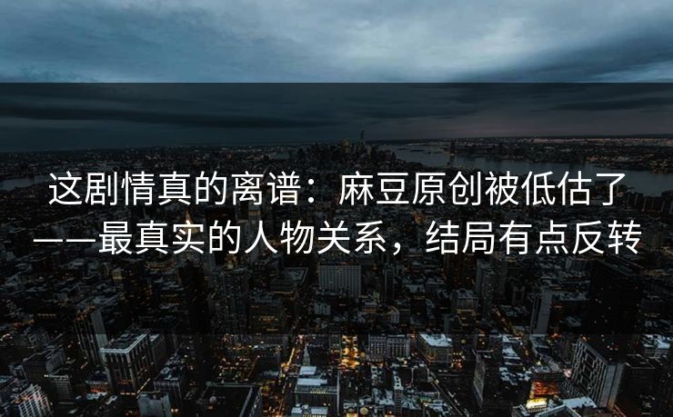这剧情真的离谱：麻豆原创被低估了——最真实的人物关系，结局有点反转