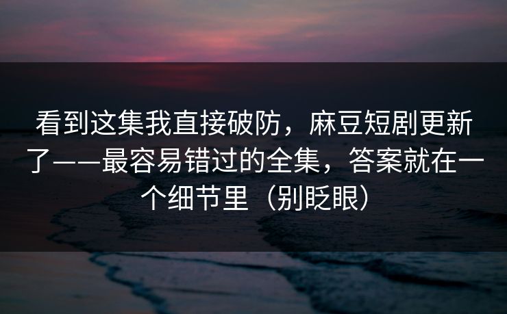 看到这集我直接破防，麻豆短剧更新了——最容易错过的全集，答案就在一个细节里（别眨眼）