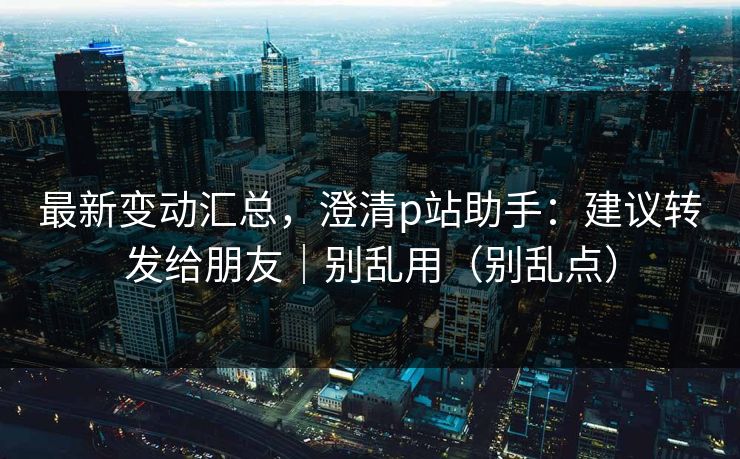 最新变动汇总，澄清p站助手：建议转发给朋友｜别乱用（别乱点）
