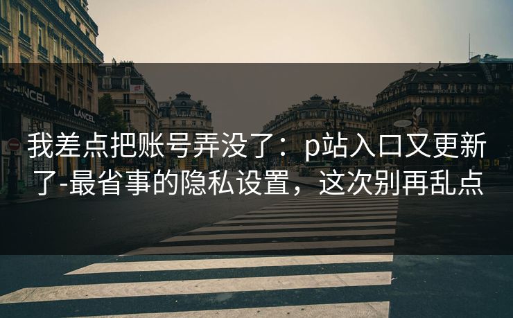 我差点把账号弄没了：p站入口又更新了-最省事的隐私设置，这次别再乱点