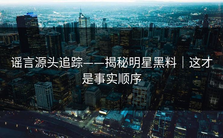 谣言源头追踪——揭秘明星黑料｜这才是事实顺序