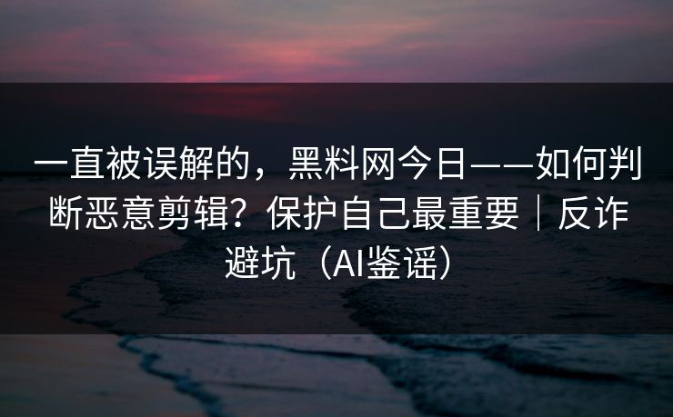 一直被误解的，黑料网今日——如何判断恶意剪辑？保护自己最重要｜反诈避坑（AI鉴谣）