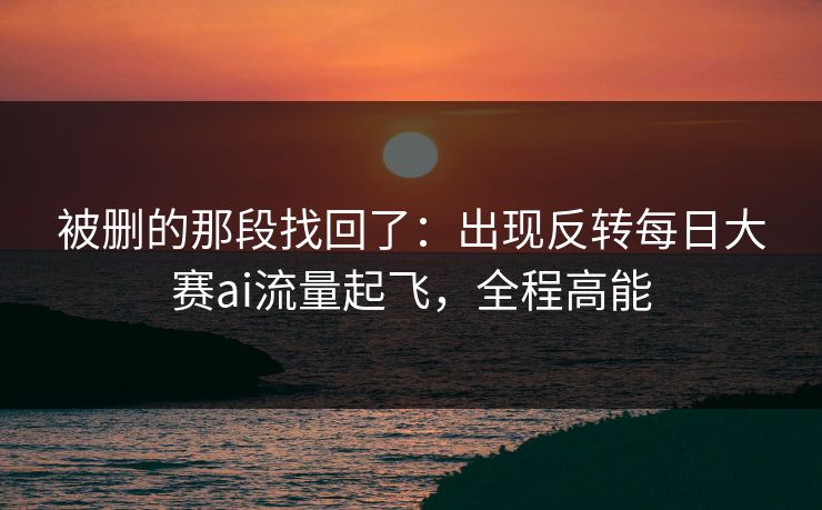 被删的那段找回了：出现反转每日大赛ai流量起飞，全程高能