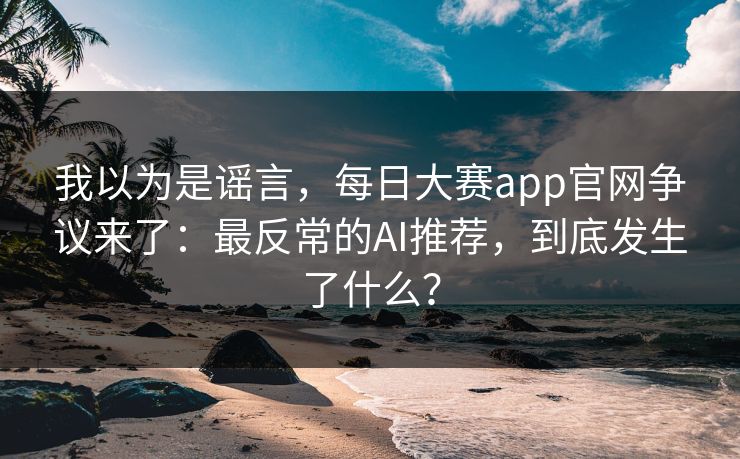 我以为是谣言，每日大赛app官网争议来了：最反常的AI推荐，到底发生了什么？