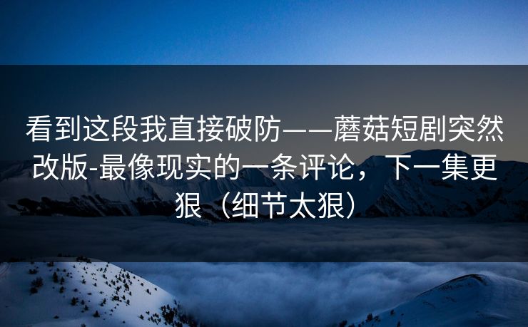 看到这段我直接破防——蘑菇短剧突然改版-最像现实的一条评论，下一集更狠（细节太狠）