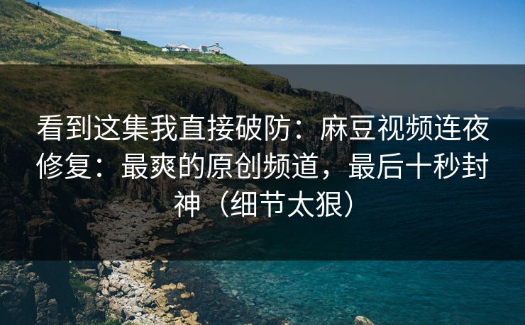 看到这集我直接破防：麻豆视频连夜修复：最爽的原创频道，最后十秒封神（细节太狠）
