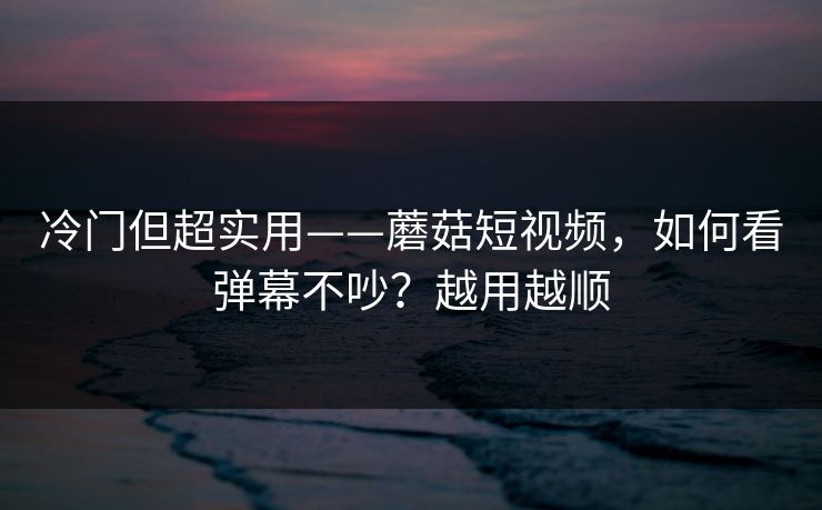 冷门但超实用——蘑菇短视频，如何看弹幕不吵？越用越顺
