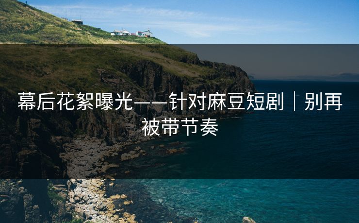 幕后花絮曝光——针对麻豆短剧｜别再被带节奏