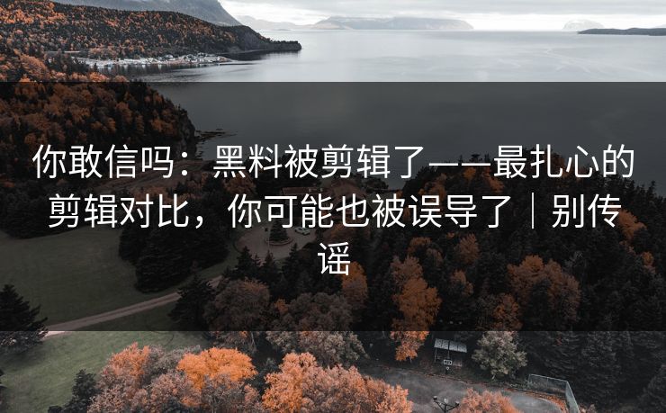 你敢信吗：黑料被剪辑了——最扎心的剪辑对比，你可能也被误导了｜别传谣