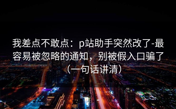 我差点不敢点：p站助手突然改了-最容易被忽略的通知，别被假入口骗了（一句话讲清）