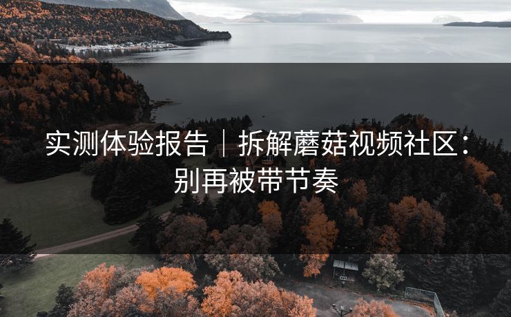 实测体验报告｜拆解蘑菇视频社区：别再被带节奏