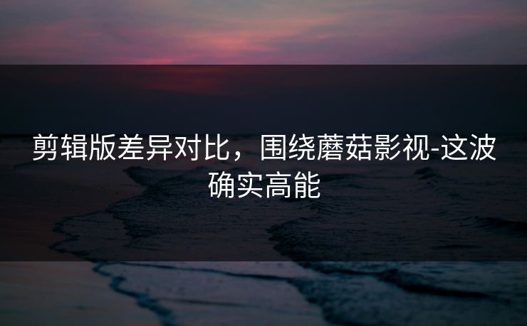 剪辑版差异对比，围绕蘑菇影视-这波确实高能