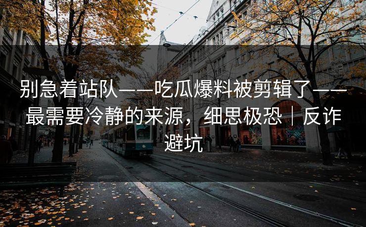 别急着站队——吃瓜爆料被剪辑了——最需要冷静的来源，细思极恐｜反诈避坑
