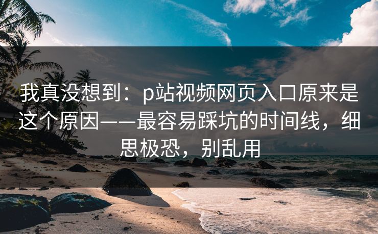 我真没想到：p站视频网页入口原来是这个原因——最容易踩坑的时间线，细思极恐，别乱用