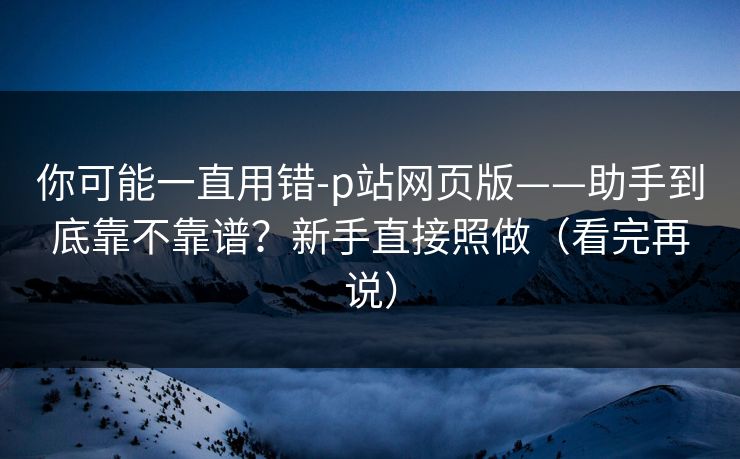你可能一直用错-p站网页版——助手到底靠不靠谱？新手直接照做（看完再说）