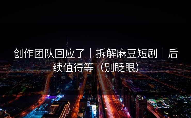 创作团队回应了｜拆解麻豆短剧｜后续值得等（别眨眼）