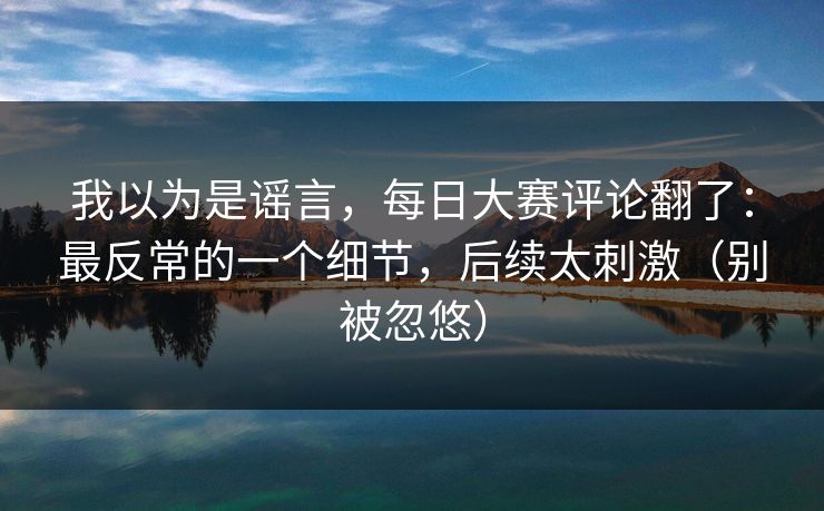 我以为是谣言，每日大赛评论翻了：最反常的一个细节，后续太刺激（别被忽悠）